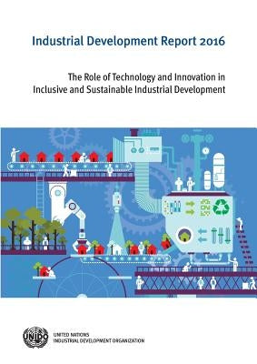 Industrial Development Report: 2016: The Role of Technology and Innovation in Inclusive and Sustainable Industrial Development by United Nations Publications