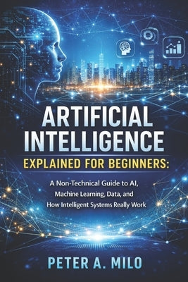 Artificial Intelligence Explained for Beginners: A Non-Technical Guide to AI, Machine Learning, Data, and How Intelligent Systems Really Work by Milo, Peter A.