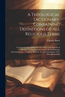 A Theological Dictionary, Containing Definitions of All Religious Terms: A Comprehensive View of Every Article in the System of Divinity: An Impartial by Buck, Charles