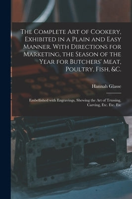 The Complete Art of Cookery, Exhibited in a Plain and Easy Manner. With Directions for Marketing, the Season of the Year for Butchers' Meat, Poultry, by Glasse, Hannah 1708-1770 N. 87128668 N.
