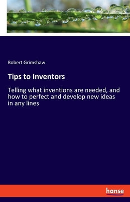 Tips to Inventors: Telling what inventions are needed, and how to perfect and develop new ideas in any lines by Grimshaw, Robert