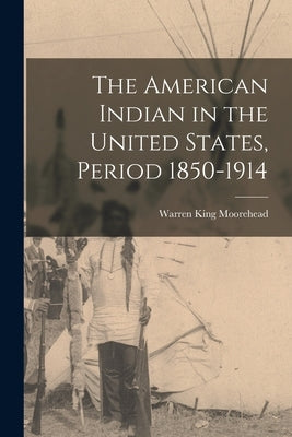 The American Indian in the United States, Period 1850-1914 by Moorehead, Warren King 1866-1939