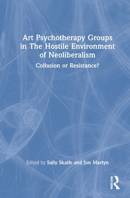 Art Psychotherapy Groups in The Hostile Environment of Neoliberalism: Collusion or Resistance? by Skaife, Sally