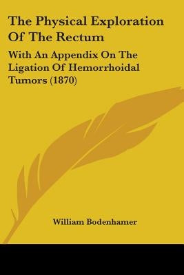 The Physical Exploration Of The Rectum: With An Appendix On The Ligation Of Hemorrhoidal Tumors (1870) by Bodenhamer, William