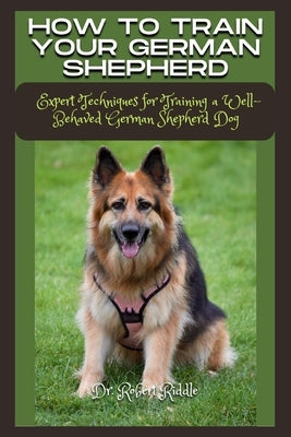 How to Train Your German Shepherd: Expert Techniques for Training a Well-Behaved German Shepherd Dog by Riddle, Robert