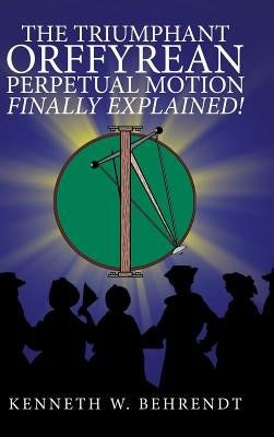 The Triumphant Orffyrean Perpetual Motion Finally Explained! by Behrendt, Kenneth W.
