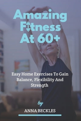 Amazing Fitness At 60+: Easy Home Exercises To Gain Balance, Flexibility And Strength. by Beckles, Anna