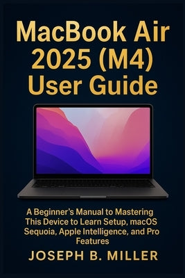 MacBook Air 2025 (M4) User Guide: A Beginner's Manual to Mastering This Device to Learn Setup, macOS Sequoia, Apple Intelligence, and Pro Features by Miller, Joseph B.