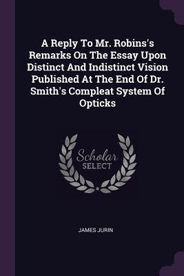 A Reply To Mr. Robins's Remarks On The Essay Upon Distinct And Indistinct Vision Published At The End Of Dr. Smith's Compleat System Of Opticks by Jurin, James