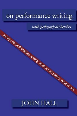 Essays on Performance Writing, Poetics and Poetry, Vol. 1: On Performance Writing by Hall, John