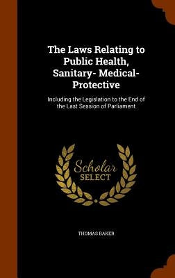 The Laws Relating to Public Health, Sanitary- Medical- Protective: Including the Legislation to the End of the Last Session of Parliament by Baker, Thomas