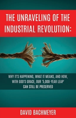 The Unraveling of the Industrial Revolution: Why It's Happening, What It Means, and How, with God's Grace, Our '5,000-Year Leap' Can Still Be Preserve by Bachmeyer, David