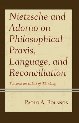 Nietzsche and Adorno on Philosophical Praxis, Language, and Reconciliation: Towards an Ethics of Thinking by Bolaños, Paolo A.