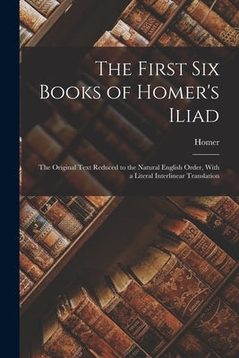 The First Six Books of Homer's Iliad: The Original Text Reduced to the Natural English Order, With a Literal Interlinear Translation by Homer
