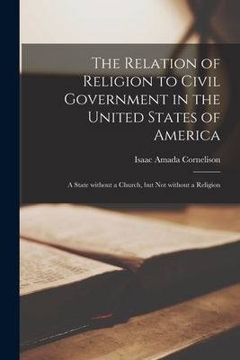 The Relation of Religion to Civil Government in the United States of America; a State Without a Church, but Not Without a Religion by Cornelison, Isaac Amada 1829-1911