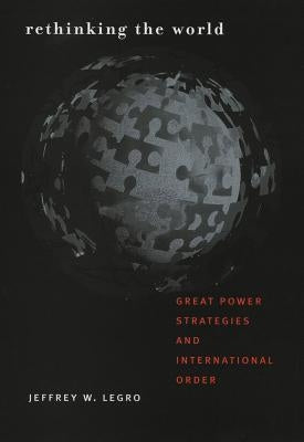 Rethinking the World: Great Power Strategies and International Order by Legro, Jeffrey W.