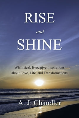 Rise and Shine: Whimsical, Evocative Inspirations about Love, Life, and Transformations by A J Chandler