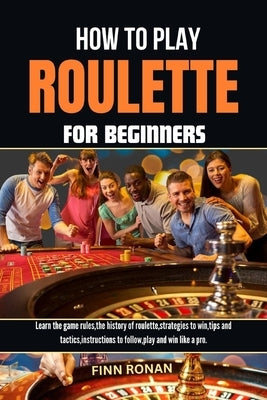 How to Play Roulette for Beginners: Learn the game rules, the history of roulette, strategies to win, tips and tactics, instructions to follow, play a by Ronan, Finn