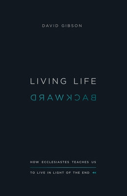 Living Life Backward: How Ecclesiastes Teaches Us to Live in Light of the End by Gibson, David