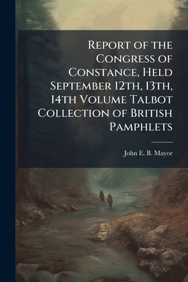 Report of the Congress of Constance, Held September 12th, 13th, 14th Volume Talbot Collection of British Pamphlets by Mayor, John E. B. 1825-1910