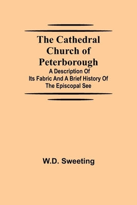 The Cathedral Church of Peterborough; A Description Of Its Fabric And A Brief History Of The Episcopal See by Sweeting, W. D.