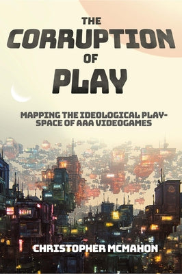 The Corruption of Play: Mapping the Ideological Play-Space of AAA Videogames by McMahon, Christopher