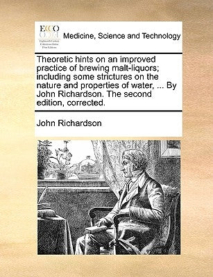 Theoretic Hints on an Improved Practice of Brewing Malt-Liquors; Including Some Strictures on the Nature and Properties of Water, ... by John Richards by Richardson, John