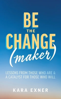 Be the Change(maker): Lessons from Those Who Are & A Catalyst for Those Who Will by Exner, Kara