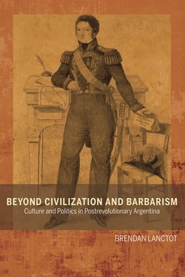 Beyond Civilization and Barbarism: Culture and Politics in Postrevolutionary Argentina by Lanctot, Brendan