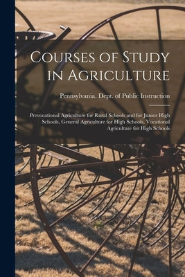 Courses of Study in Agriculture: Prevocational Agriculture for Rural Schools and for Junior High Schools, General Agriculture for High Schools, Vocati by Pennsylvania Dept of Public Instruc