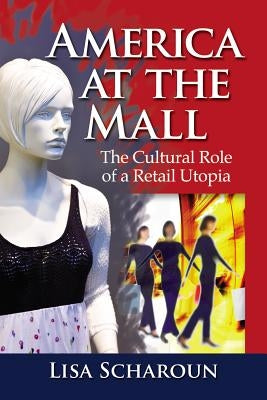 America at the Mall: The Cultural Role of a Retail Utopia by Scharoun, Lisa