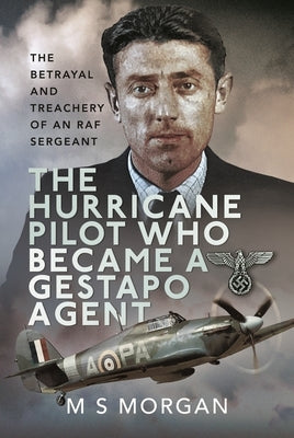 The Hurricane Pilot Who Became a Gestapo Agent: The Betrayal and Treachery of an RAF Sergeant by Morgan, M. J.