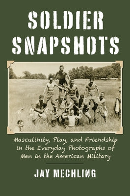 Soldier Snapshots: Masculinity, Play, and Friendship in the Everyday Photographs of Men in the American Military by Mechling, Jay