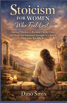 Stoicism for Women Who Feel Lost: Ancient Wisdom to Reclaim Clarity, Calm, Self-Trust, and Emotional Strength in a World That Asks Too Much by Smix, Dino