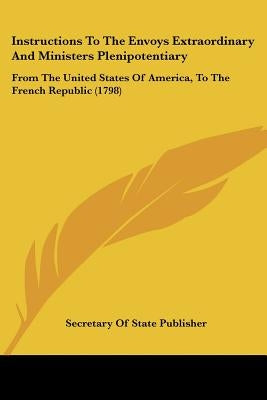 Instructions To The Envoys Extraordinary And Ministers Plenipotentiary: From The United States Of America, To The French Republic (1798) by Secretary of State Publisher