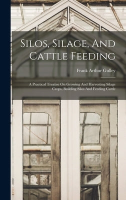 Silos, Silage, And Cattle Feeding: A Practical Treatise On Growing And Harvesting Silage Crops, Building Silos And Feeding Cattle by Gulley, Frank Arthur