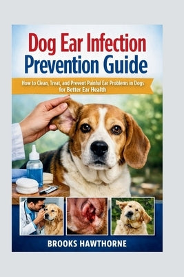 Dog Ear Infection Prevention Guide: How to Clean, Treat, and Prevent Painful Ear Problems in Dogs for Better Ear Health by Hawthorne, Brooks