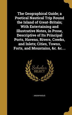 The Geographical Guide; a Poetical Nautical Trip Round the Island of Great-Britain; With Entertaining and Illustrative Notes, in Prose, Descriptive of by Anonymous