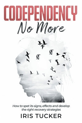Codependency No More: How to Spet its Signs, Effects and Develop the Right Recovery Strategies by Tucker, Iris