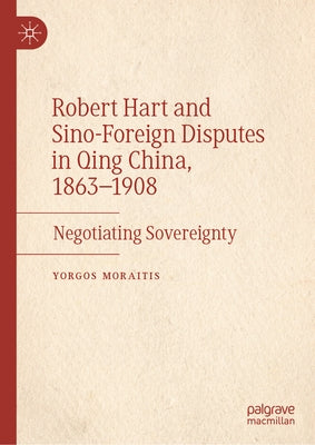 Robert Hart and Sino-Foreign Disputes in Qing China, 1863-1908: Negotiating Sovereignty by Moraitis, Yorgos