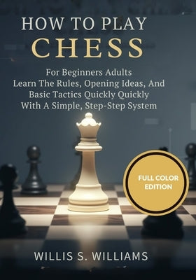 How To Play Chess For Beginners Adults: Learn The Rules, Opening Ideas, And Basic Tactics Quickly With A Simple, Step-By-Step System by Williams, Willis S.