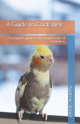 A Guide to Cockatiels: A complete guide to the proper care of cockatiels by Stoner, Andrew
