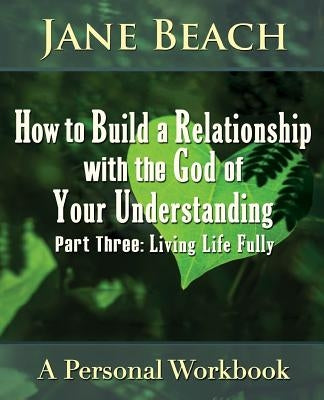 How to Build a Relationship with the God of Your Understanding: Part Three, Living Life Fully by Beach, Jane