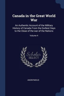 Canada in the Great World War: An Authentic Account of the Military History of Canada From the Earliest Days to the Close of the war of the Nations; by Anonymous