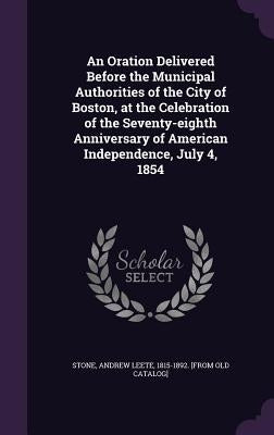An Oration Delivered Before the Municipal Authorities of the City of Boston, at the Celebration of the Seventy-eighth Anniversary of American Independ by Stone, Andrew Leete