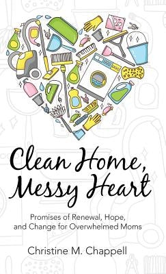Clean Home, Messy Heart: Promises of Renewal, Hope, and Change for Overwhelmed Moms by Chappell, Christine M.