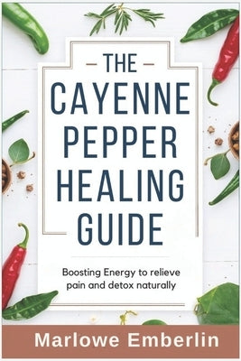 The Cayenne Pepper Healing Guide: Boosting Energy to relieve pain and detox naturally by Emberlin, Marlowe