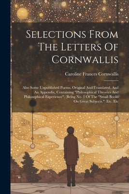 Selections From The Letters Of Cornwallis: Also Some Unpublished Poems, Original And Translated. And An Appendix, Containing "philosophical Theories A by Cornwallis, Caroline Frances