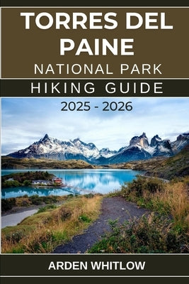 Torres del Paine National Park Hiking Guide 2025 - 2026: Your Ultimate Companion for Trekking the Heart of Chilean Patagonia by Whitlow, Arden