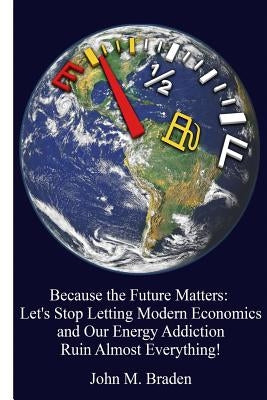 Because the Future Matters: Let's Stop Letting Modern Economics and Our Energy Addiction Ruin Almost Everything! by Braden, John M.